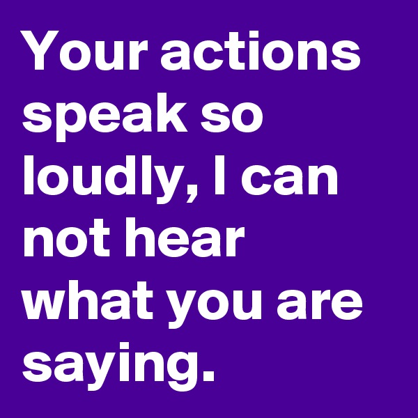 Your actions speak so loudly, I can not hear what you are saying.