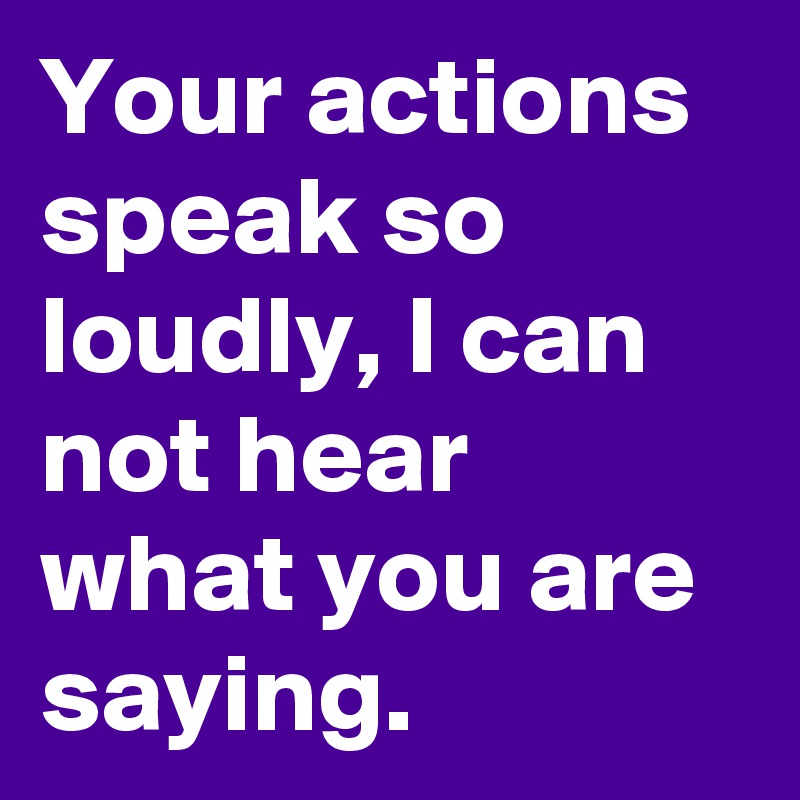 Your actions speak so loudly, I can not hear what you are saying.
