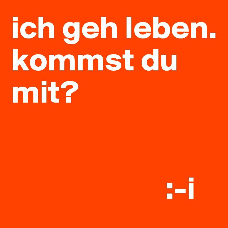 ich geh leben.
kommst du mit?


                        :-i