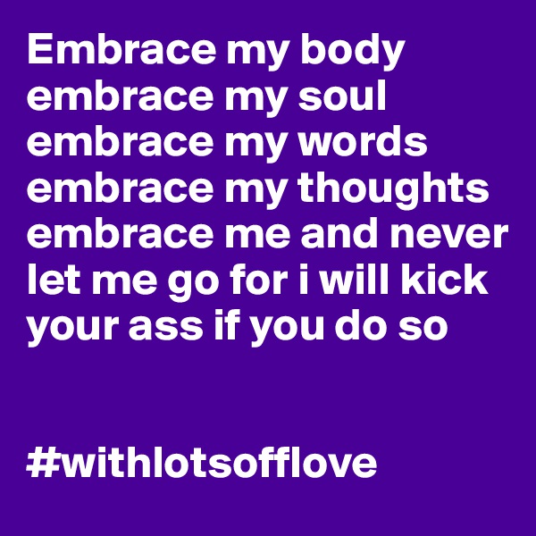 Embrace my body embrace my soul embrace my words embrace my thoughts embrace me and never let me go for i will kick your ass if you do so 


#withlotsofflove