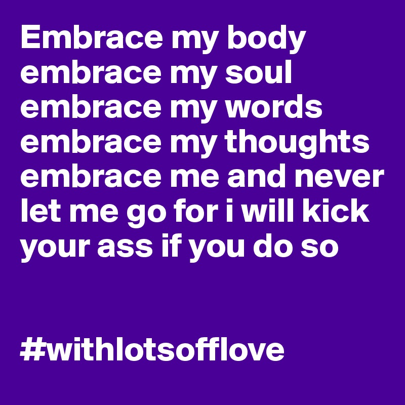 Embrace my body embrace my soul embrace my words embrace my thoughts embrace me and never let me go for i will kick your ass if you do so 


#withlotsofflove