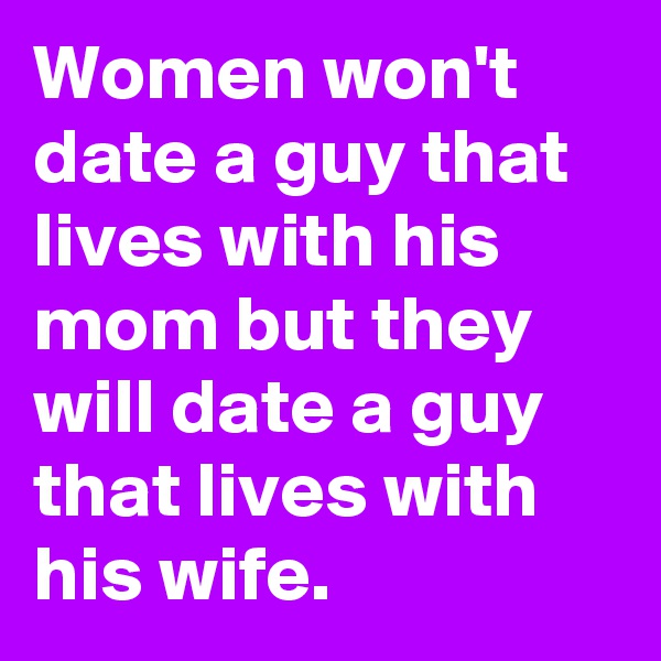 Women won't date a guy that lives with his mom but they will date a guy that lives with his wife.
