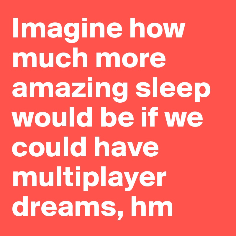 Imagine how much more amazing sleep would be if we could have multiplayer dreams, hm