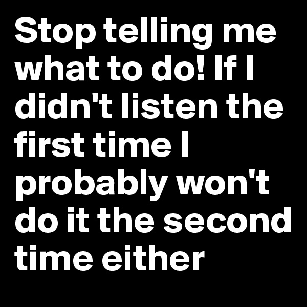 Stop telling me what to do! If I didn't listen the first time I probably won't do it the second time either