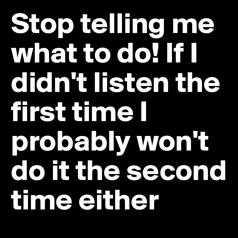 Stop telling me what to do! If I didn't listen the first time I probably won't do it the second time either