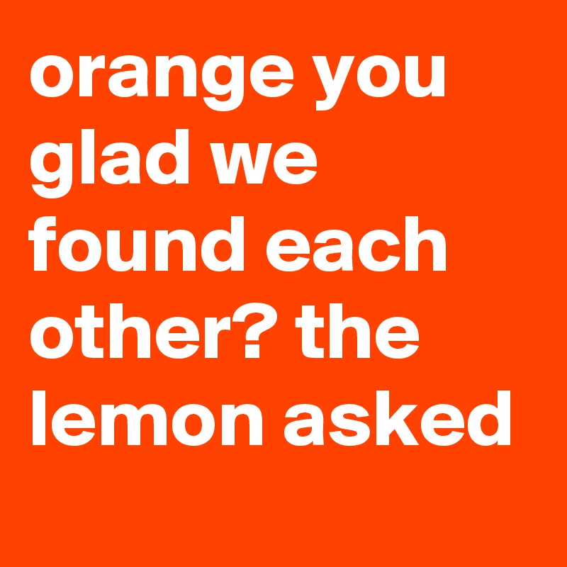 orange you glad we found each other? the lemon asked