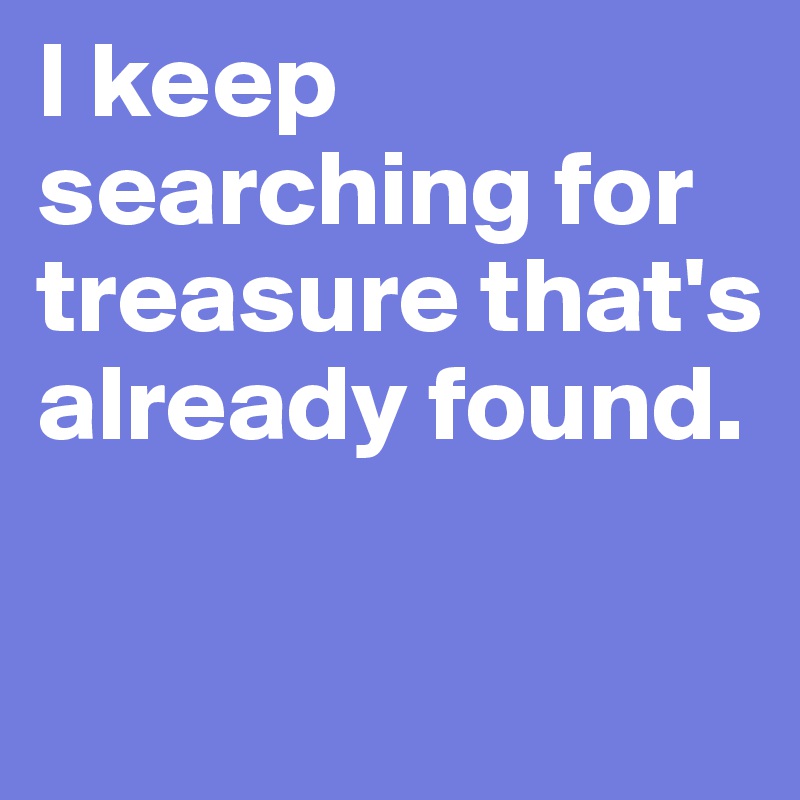I keep searching for treasure that's already found. 

