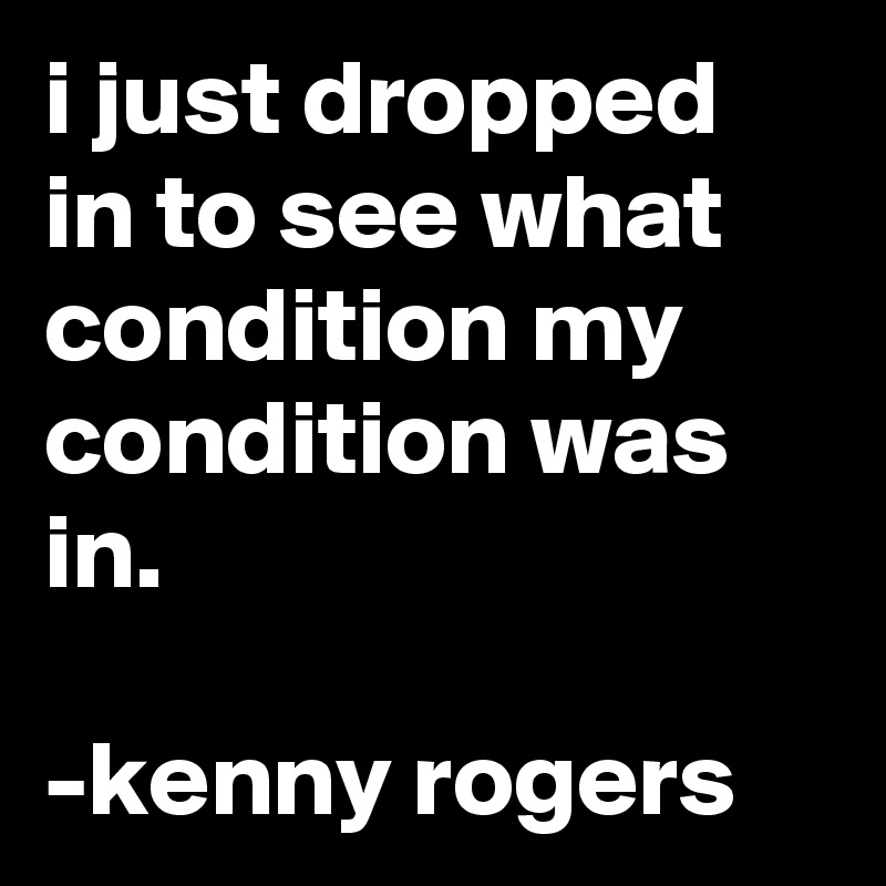 i just dropped in to see what condition my condition was in.

-kenny rogers