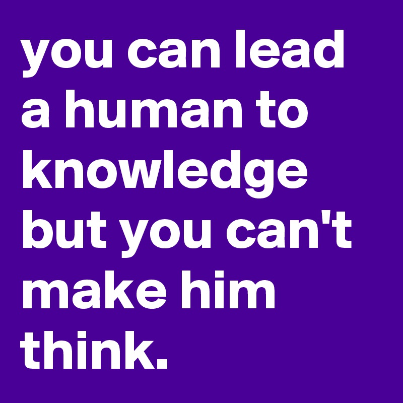 you can lead a human to knowledge but you can't make him think.