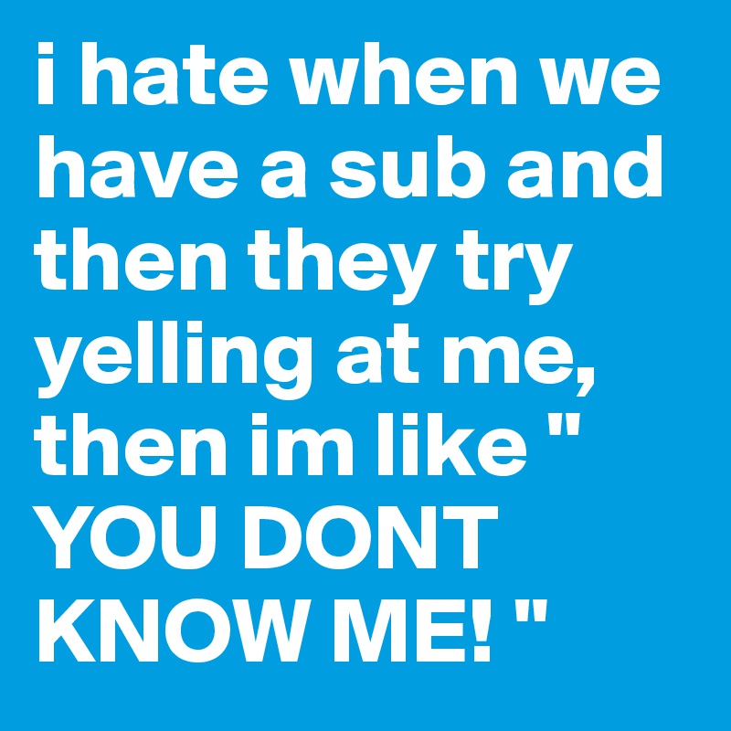 i hate when we have a sub and then they try yelling at me, then im like " YOU DONT KNOW ME! "