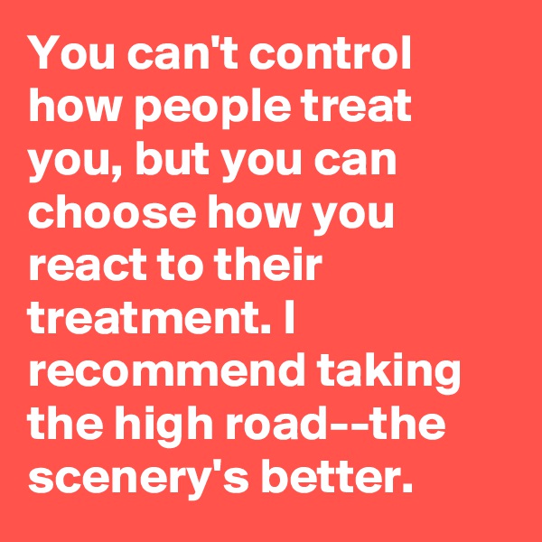 You can't control how people treat you, but you can choose how you react to their treatment. I recommend taking the high road--the scenery's better.