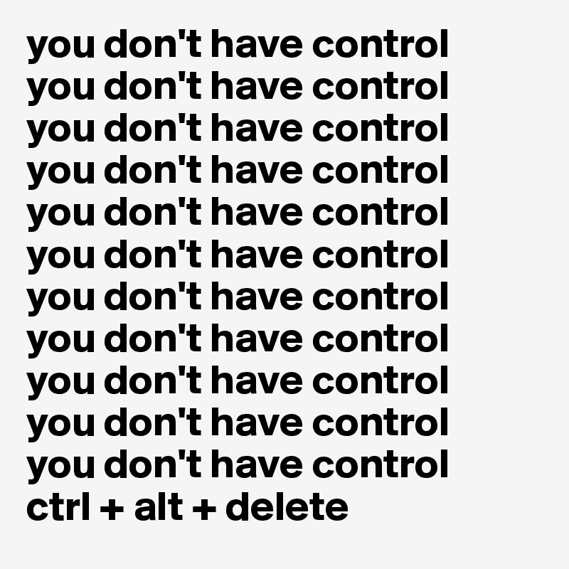 you don't have control
you don't have control
you don't have control
you don't have control
you don't have control
you don't have control
you don't have control
you don't have control
you don't have control
you don't have control
you don't have control
ctrl + alt + delete