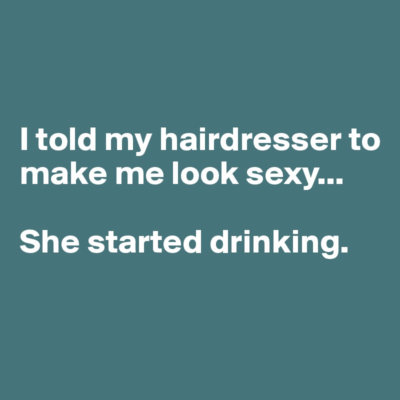 


I told my hairdresser to make me look sexy...

She started drinking. 


