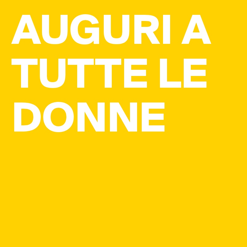 AUGURI A TUTTE LE DONNE

