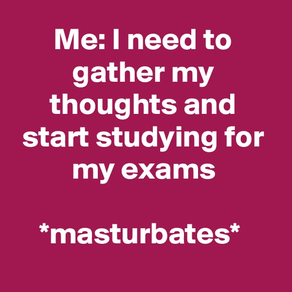 Me: I need to gather my thoughts and start studying for my exams

*masturbates* 

