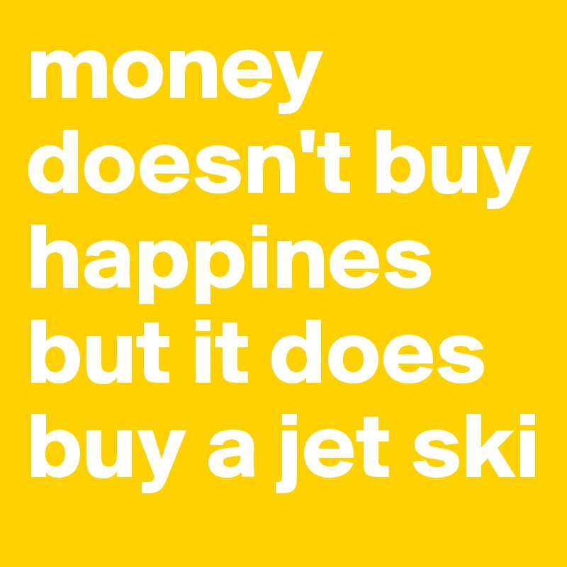 money doesn't buy happines but it does buy a jet ski