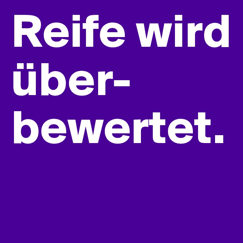 Reife wird über-
bewertet.

