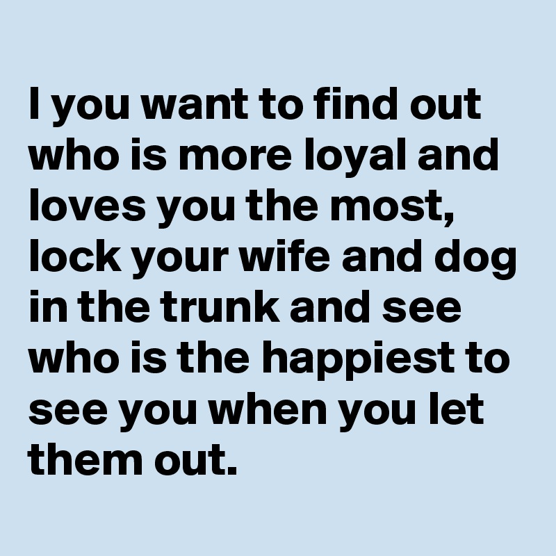 
I you want to find out who is more loyal and loves you the most, lock your wife and dog in the trunk and see who is the happiest to see you when you let them out.