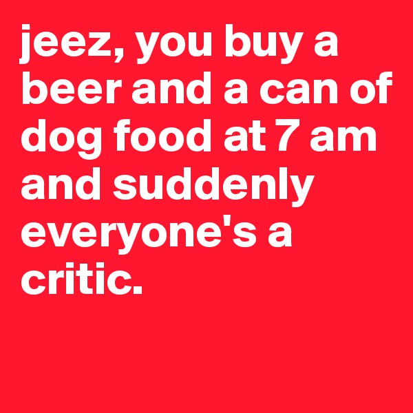 jeez, you buy a beer and a can of dog food at 7 am and suddenly everyone's a critic.
