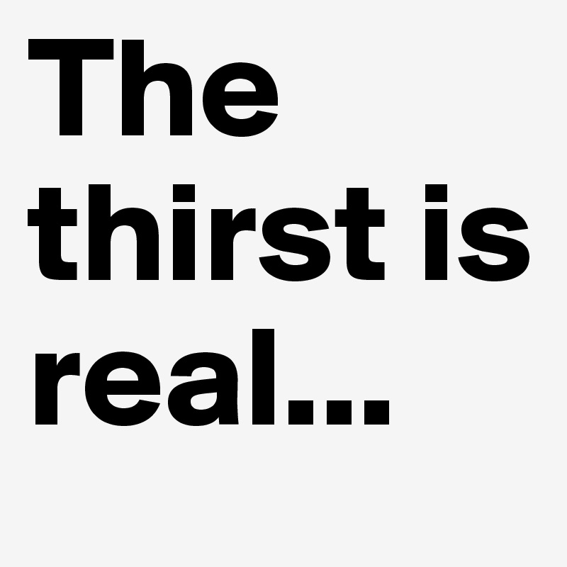 The thirst is real...           