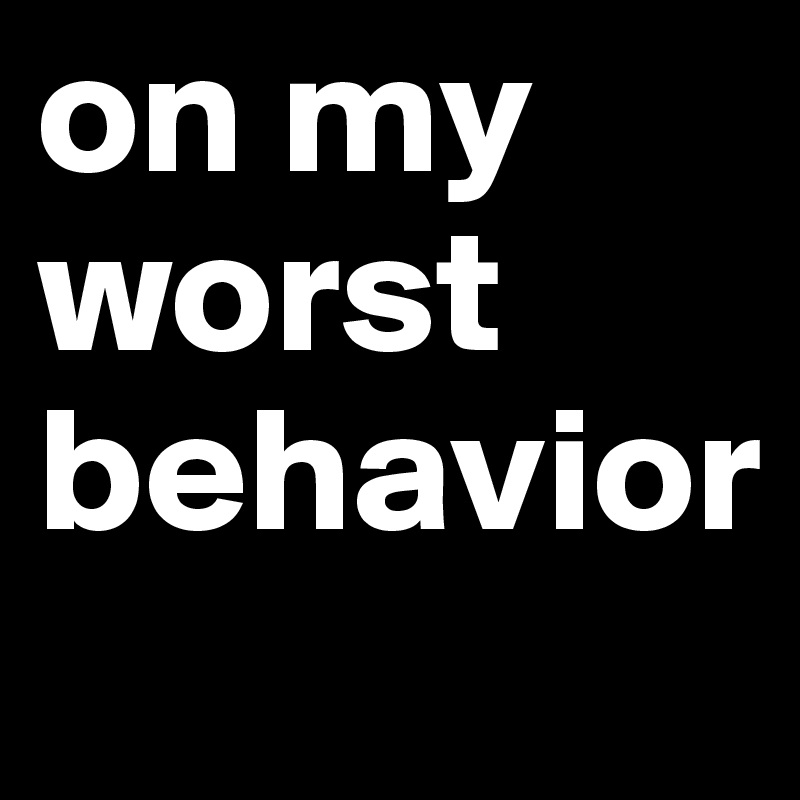 on my
worst 
behavior