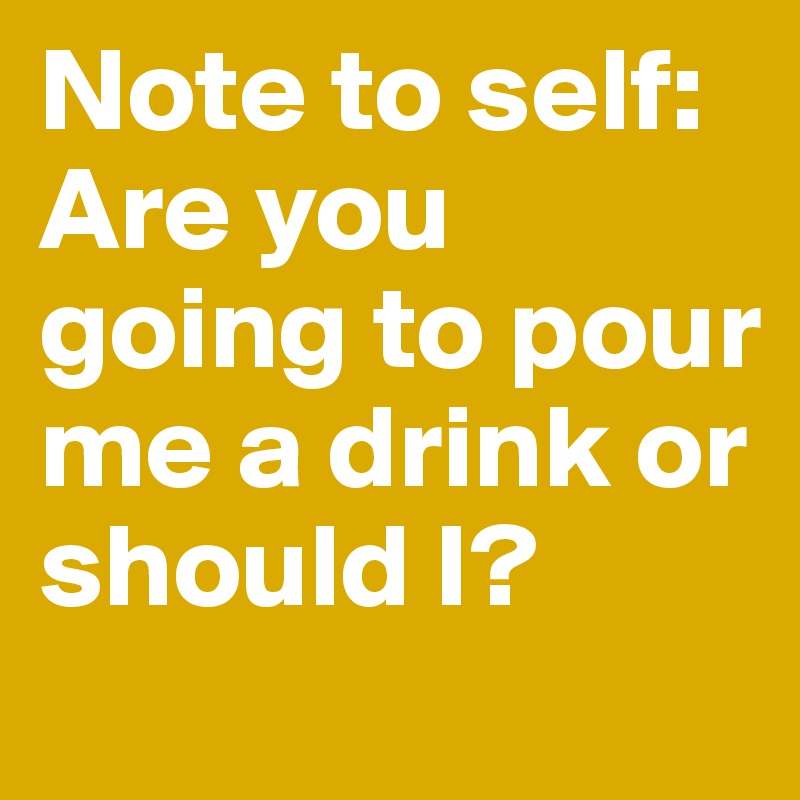 Note to self: Are you going to pour me a drink or should I?
