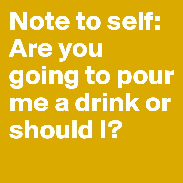 Note to self: Are you going to pour me a drink or should I?
