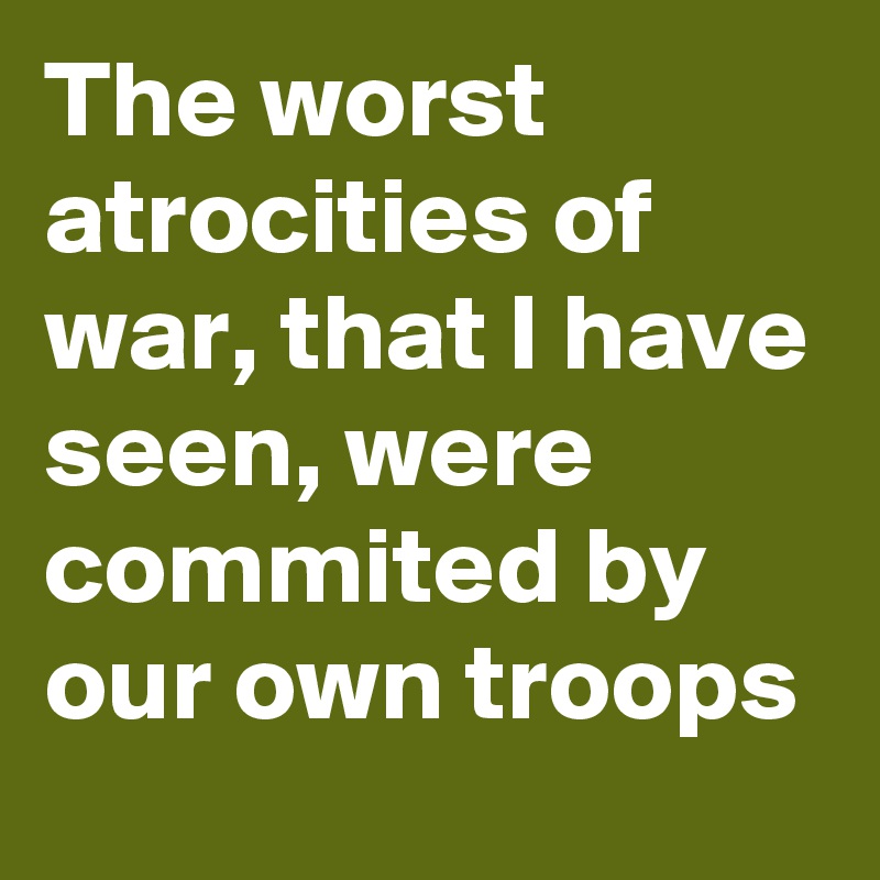 The worst atrocities of war, that I have seen, were commited by our own troops