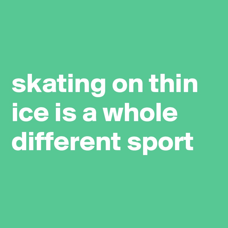

skating on thin ice is a whole different sport

