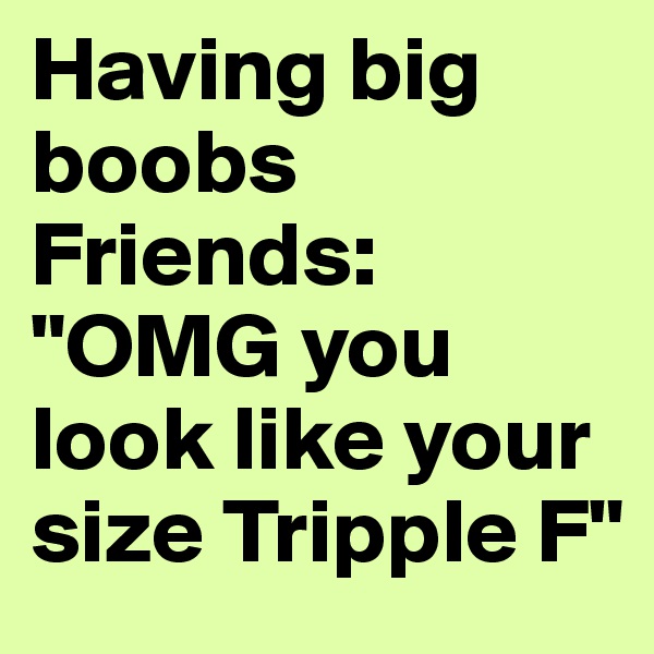 Having big boobs
Friends: "OMG you look like your size Tripple F"