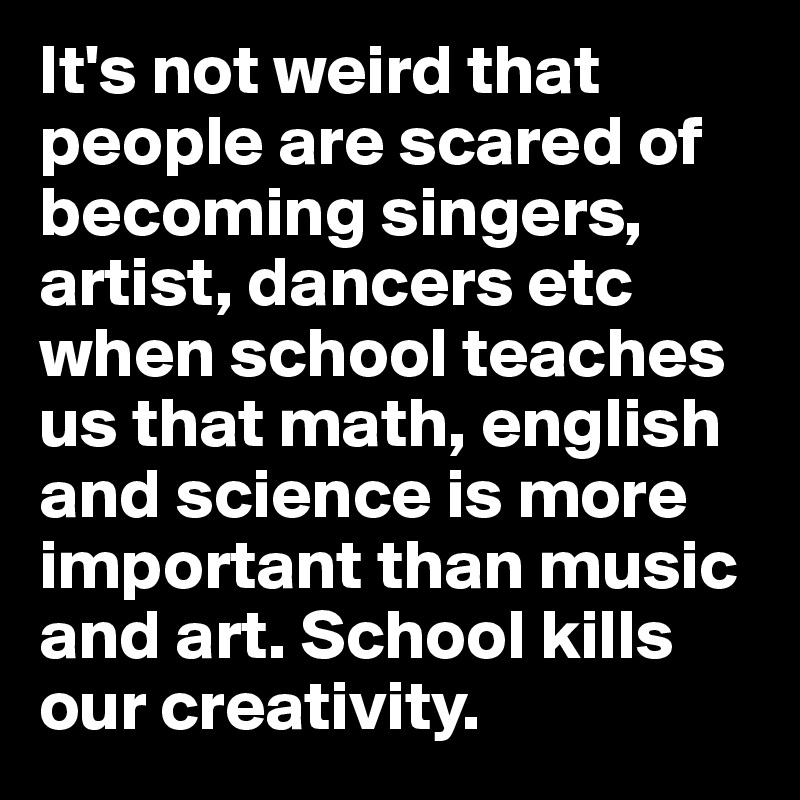 It's not weird that people are scared of becoming singers, artist, dancers etc when school teaches us that math, english and science is more important than music and art. School kills our creativity. 