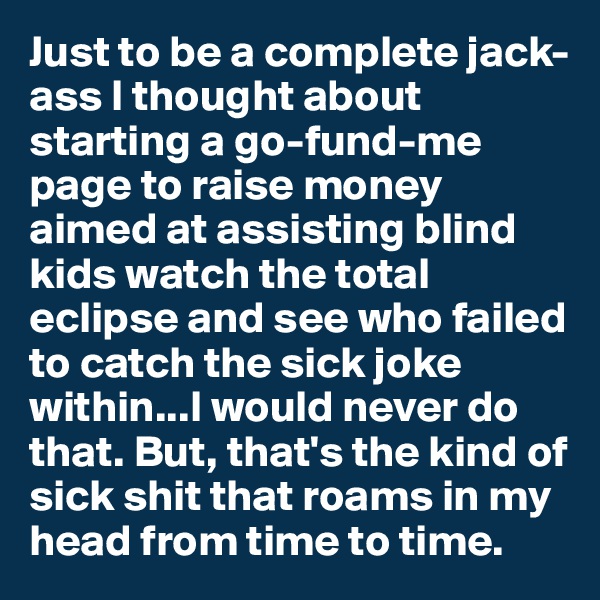 Just to be a complete jack-ass I thought about starting a go-fund-me page to raise money aimed at assisting blind kids watch the total eclipse and see who failed to catch the sick joke within...I would never do that. But, that's the kind of sick shit that roams in my head from time to time.