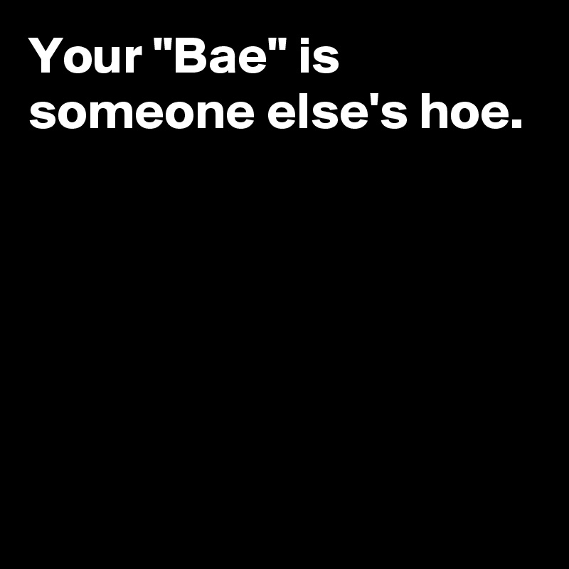 Your "Bae" is someone else's hoe.





