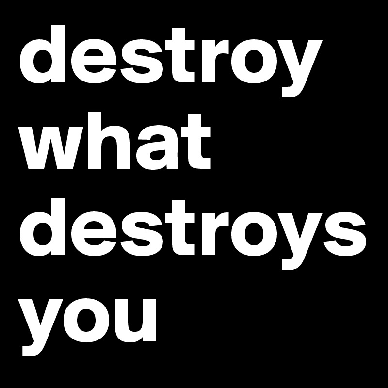 destroy what destroys you 