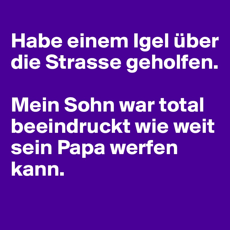 
Habe einem Igel über die Strasse geholfen.

Mein Sohn war total beeindruckt wie weit sein Papa werfen kann.

