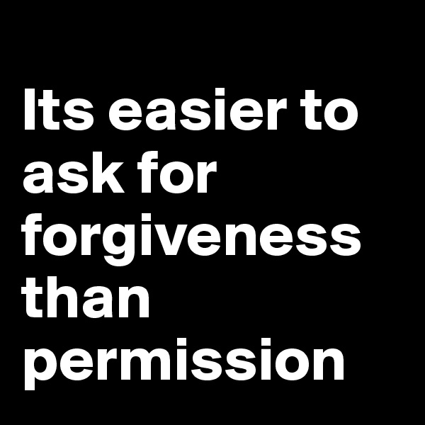 
Its easier to ask for forgiveness than permission