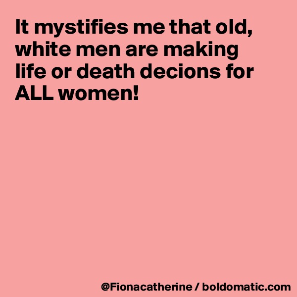 It mystifies me that old,
white men are making
life or death decions for
ALL women!







