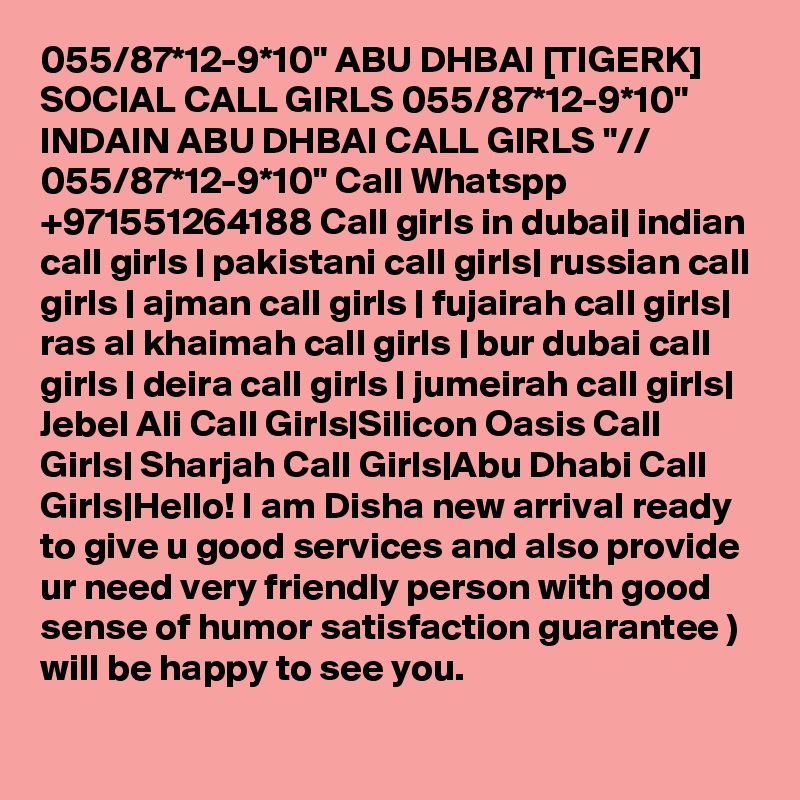 055/87*12-9*10" ABU DHBAI [TIGERK] SOCIAL CALL GIRLS 055/87*12-9*10" INDAIN ABU DHBAI CALL GIRLS "// 055/87*12-9*10" Call Whatspp +971551264188 Call girls in dubai| indian call girls | pakistani call girls| russian call girls | ajman call girls | fujairah call girls| ras al khaimah call girls | bur dubai call girls | deira call girls | jumeirah call girls| Jebel Ali Call Girls|Silicon Oasis Call Girls| Sharjah Call Girls|Abu Dhabi Call Girls|Hello! I am Disha new arrival ready to give u good services and also provide ur need very friendly person with good sense of humor satisfaction guarantee )
will be happy to see you.
