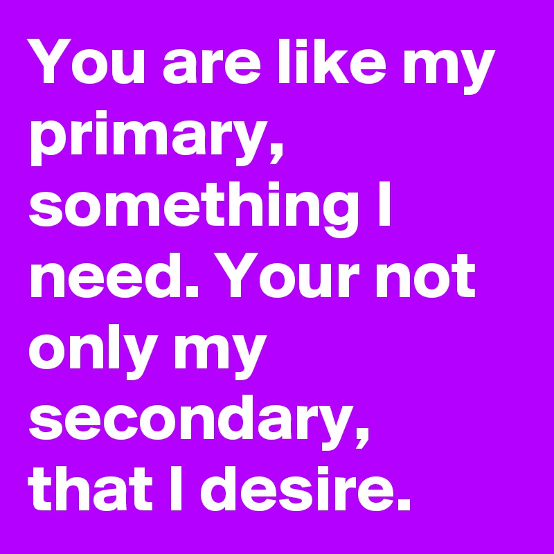 You are like my primary, something I need. Your not only my secondary, that I desire.