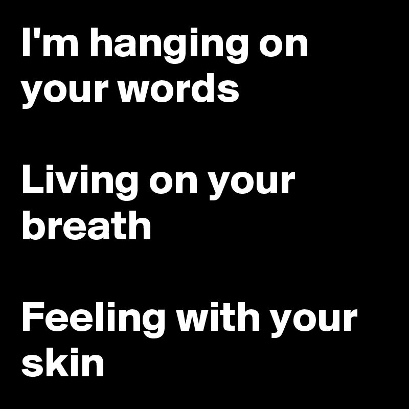 i-m-hanging-on-your-words-living-on-your-breath-feeling-with-your-skin