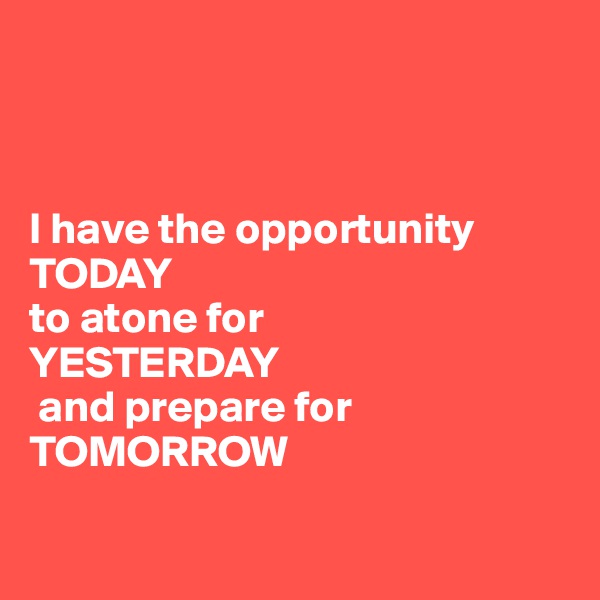



I have the opportunity TODAY 
to atone for 
YESTERDAY
 and prepare for 
TOMORROW

