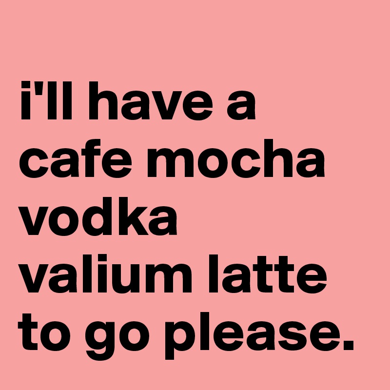 
i'll have a cafe mocha
vodka
valium latte
to go please.