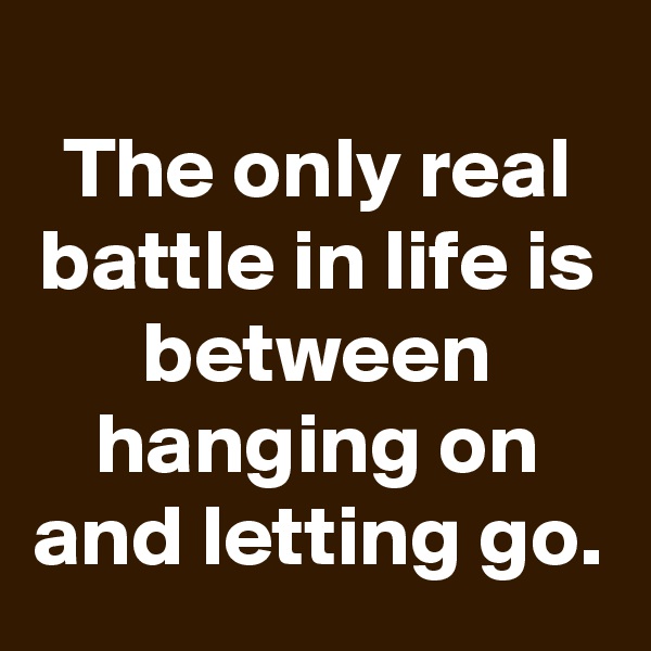 
The only real battle in life is between hanging on and letting go.