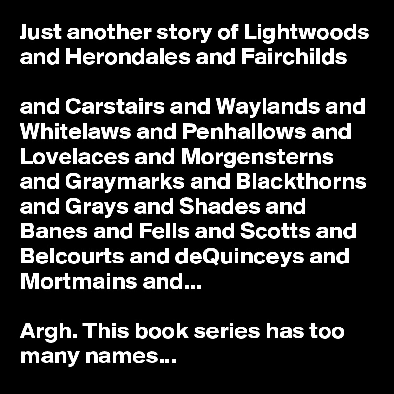 Just another story of Lightwoods and Herondales and Fairchilds

and Carstairs and Waylands and Whitelaws and Penhallows and Lovelaces and Morgensterns and Graymarks and Blackthorns and Grays and Shades and Banes and Fells and Scotts and Belcourts and deQuinceys and Mortmains and...

Argh. This book series has too many names...