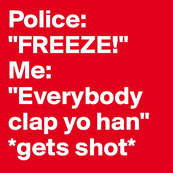 Police: "FREEZE!" 
Me: "Everybody clap yo han" *gets shot*