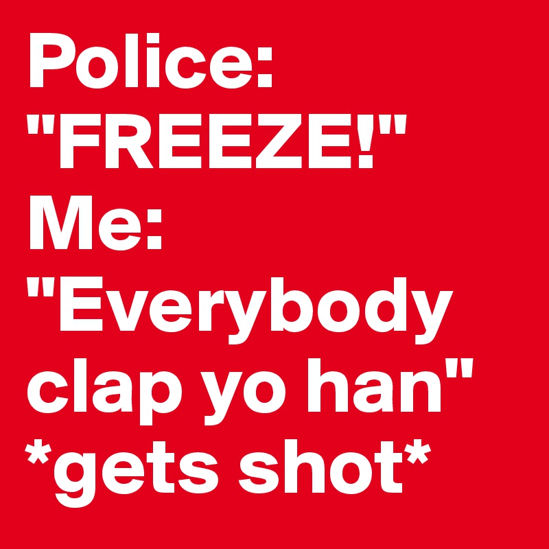 Police: "FREEZE!" 
Me: "Everybody clap yo han" *gets shot*