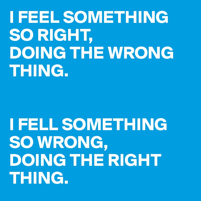 I FEEL SOMETHING SO RIGHT,
DOING THE WRONG THING.


I FELL SOMETHING SO WRONG,
DOING THE RIGHT THING.