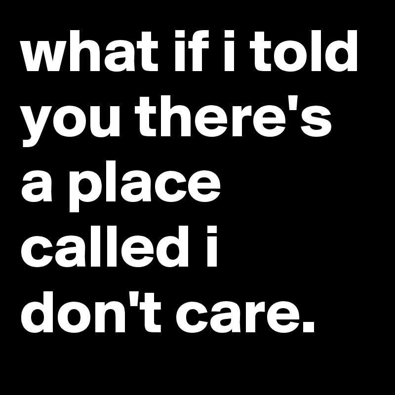 what if i told you there's a place called i don't care.