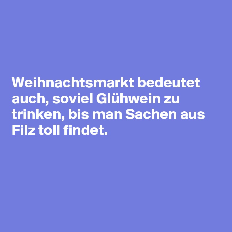 



Weihnachtsmarkt bedeutet auch, soviel Glühwein zu trinken, bis man Sachen aus Filz toll findet.




