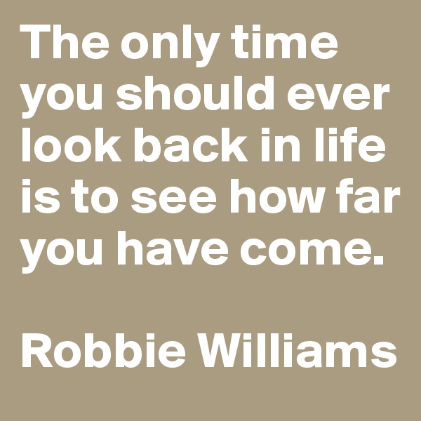 The only time you should ever look back in life is to see how far you have come.

Robbie Williams
